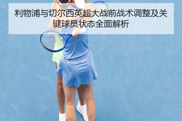 利物浦与切尔西英超大战前战术调整及关键球员状态全面解析