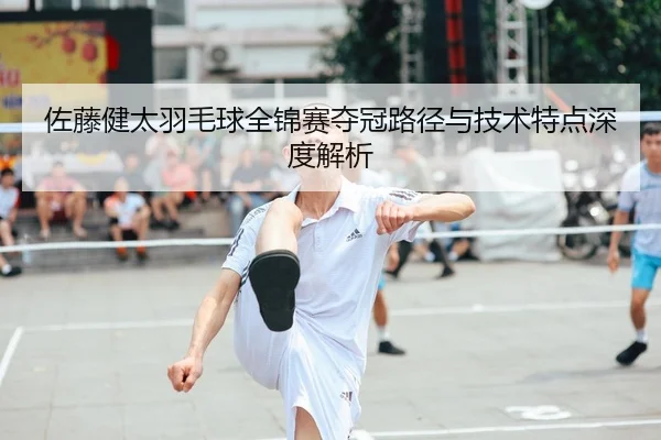 佐藤健太羽毛球全锦赛夺冠路径与技术特点深度解析